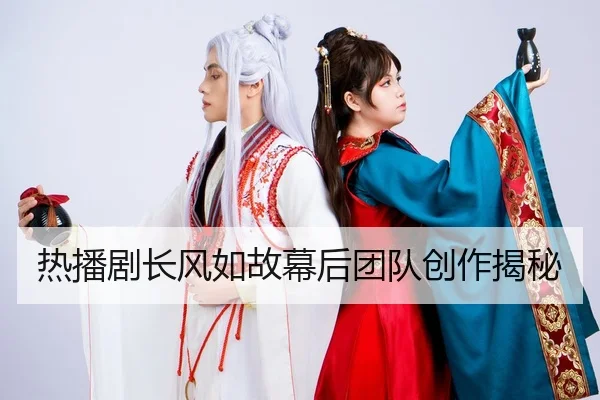 热播剧长风如故幕后团队创作揭秘