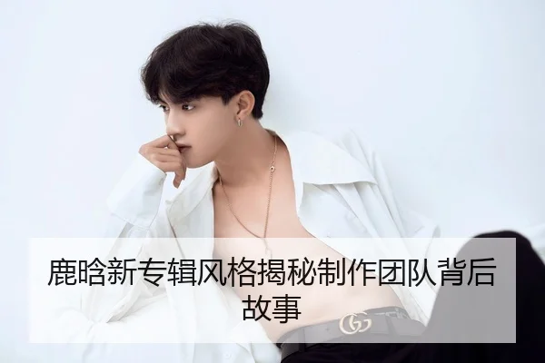 鹿晗新专辑风格揭秘制作团队背后故事